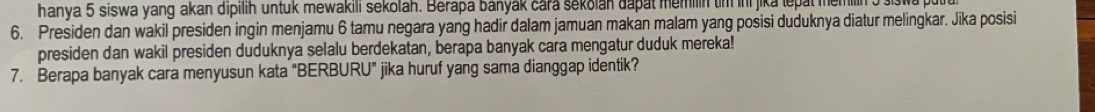 hanya 5 siswa yang akan dipilih untuk mewakili sekolah. Berapa banyak cara sekolan dapat memilin tim in jika lepal memilin 
6. Presiden dan wakil presiden ingin menjamu 6 tamu negara yang hadir dalam jamuan makan malam yang posisi duduknya diatur melingkar. Jika posisi 
presiden dan wakil presiden duduknya selalu berdekatan, berapa banyak cara mengatur duduk mereka! 
7. Berapa banyak cara menyusun kata "BERBURU" jika huruf yang sama dianggap identik?