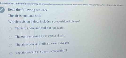 The moverent of the progress bar may be uneven because questions can be worth more or less (including zero) depending on your answec 
Read the following sentence:
The air is cool and still.
Which revision below includes a prepositional phrase?
The air is cool and still but not damp.
The early morning air is cool and still.
The air is cool and still, so wear a sweater.
The air beneath the trees is cool and still.