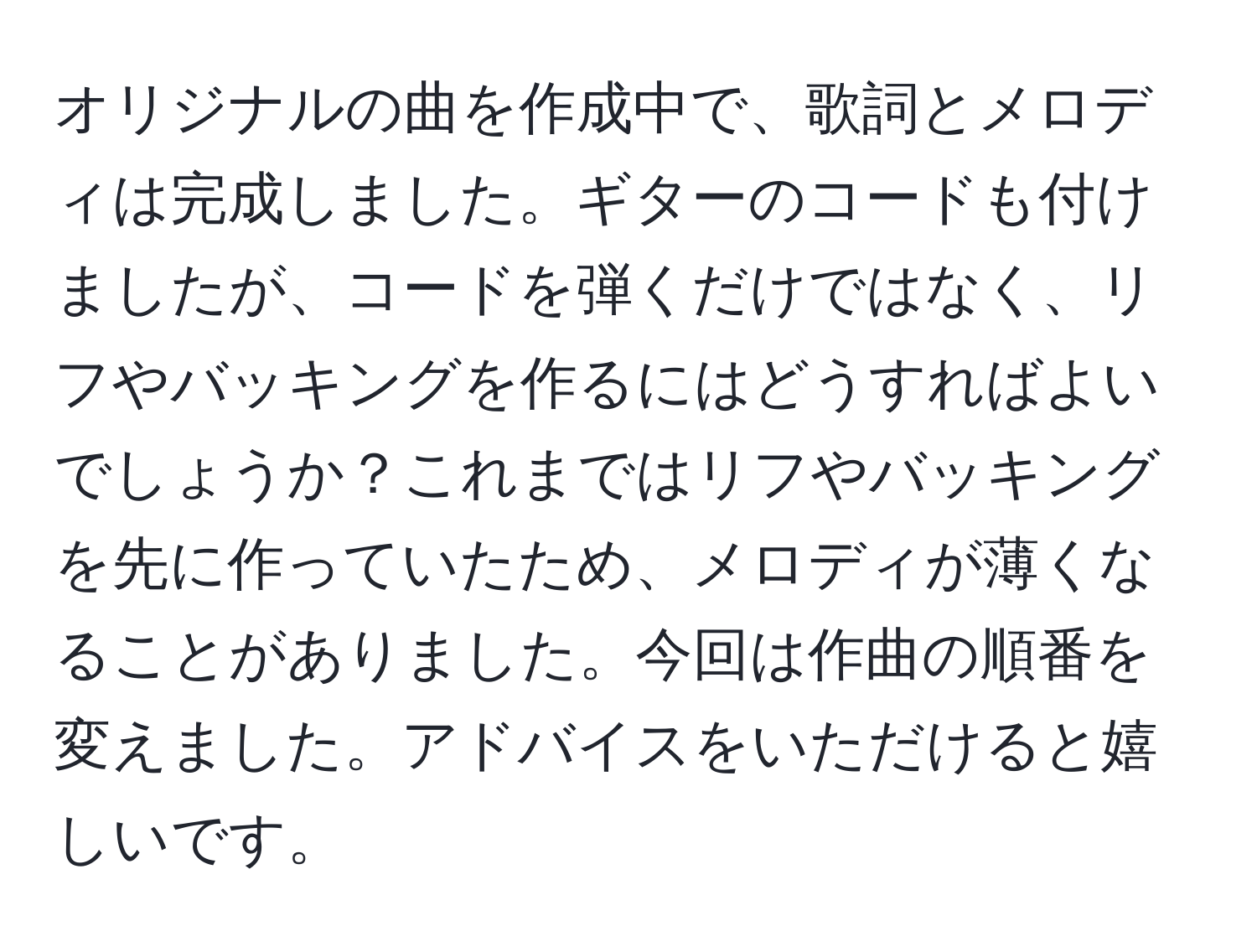 オリジナルの曲を作成中で、歌詞とメロディは完成しました。ギターのコードも付けましたが、コードを弾くだけではなく、リフやバッキングを作るにはどうすればよいでしょうか？これまではリフやバッキングを先に作っていたため、メロディが薄くなることがありました。今回は作曲の順番を変えました。アドバイスをいただけると嬉しいです。