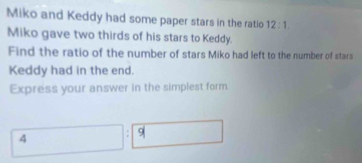 Miko and Keddy had some paper stars in the ratio 12:1. 
Miko gave two thirds of his stars to Keddy. 
Find the ratio of the number of stars Miko had left to the number of stars 
Keddy had in the end. 
Express your answer in the simplest form.
4; 9