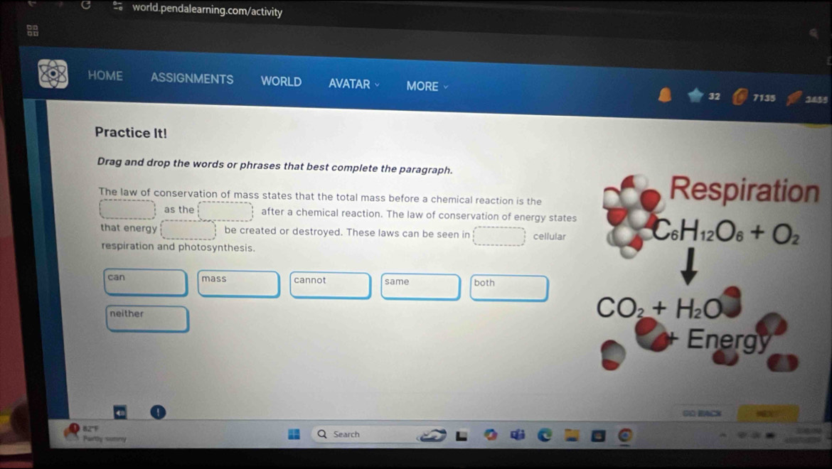 HOME ASSIGNMENTS WORLD AVATAR MORE
7135 2459
Practice It!
Drag and drop the words or phrases that best complete the paragraph.
The law of conservation of mass states that the total mass before a chemical reaction is the
as the after a chemical reaction. The law of conservation of energy states
that energy be created or destroyed. These laws can be seen in cellular
respiration and photosynthesis.
can mass cannot same both
neither
SO RACK
82'F
Partty suminy Search