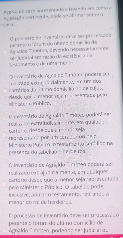 Acerca do caso apresentado e levando em conta a
legislação pertinente, pode-se afirmar sobre o
A caso:
O processo de inventário deve ser processado
perante o fórum do último domicílio de
Agnaldo Timóteo, devendo necessariamente
ser judicial em razão da existência de
testamento e de uma menor;
O inventário de Agnaldo Timóteo poderá ser
realizado extrajudicialmente, em um dos
cartórios do último domicilio do de cujus,
desde que a menor seja representada pelo
Ministério Público.
O inventário de Agnaldo Timóteo poderá ser
realizado extrajudicialmente, em qualquer
cartório, desde que a menor seja
representada por um curador ou pelo
Ministério Público. o testamento será lido na
presença do tabelião e herdeiros.
O inventário de Agnaldo Timóteo poderá ser
realizado extrajudicialmente, em qualquer
cartório desde que a menor seja representada
pelo Ministério Público. O tabelião pode,
inclusive, anular o testamento, retirando a
menor do rol de herdeiros.
O processo de inventário deve ser processado
perante o fórum do último domicílio de
Agnaldo Timóteo, podendo ser judicial ou