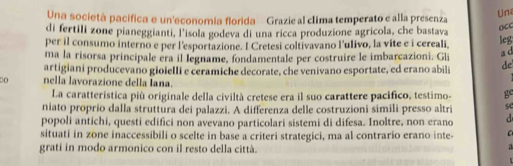 Una società pacífica e un'economia florida Grazie al clima temperato e alla presenza Un 
di fertili zone pianeggianti, lisola godeva di una ricca produzione agrícola, che bastava 
occ 
per il consumo interno e per l'esportazione. I Cretesi coltivavano l'ulivo, la vite e í cereali, leg 
ma la risorsa principale éra il legname, fondamentale per costruire le imbarcazioni. Gli 
a d 
artigiani producevaño gioielli e ceramiche decorate, che venivano esportate, ed erano abili de 
nella lavorazione della Iana. 
La caratteristica più originale della civiltà cretese era il suo carattere pacifico, testimo- 
ge 
niato proprio dalla struttura dei palazzi. A differenza delle costruzioni simili presso altri 
se 
popoli antichi, questi edifici non avevano particolari sistemi di difesa. Inoltre, non erano 
d 
situati in zone inaccessibili o scelte in base a criteri strategici, ma al contrario erano inte- 
C 
grati in modo armonico con il resto della città. 
a