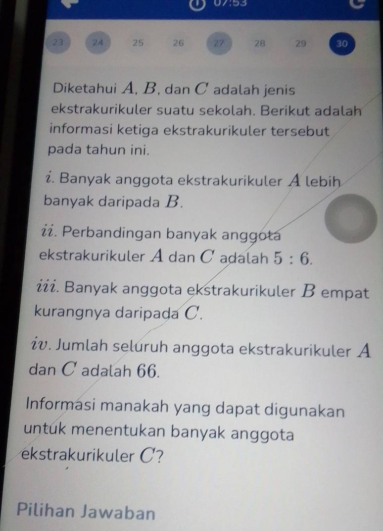 93
23 24 25 26 27 28 29 30
Diketahui A, B, dan C adalah jenis 
ekstrakurikuler suatu sekolah. Berikut adalah 
informasi ketiga ekstrakurikuler tersebut 
pada tahun ini. 
i. Banyak anggota ekstrakurikuler A lebih 
banyak daripada B. 
i. Perbandingan banyak anggota 
ekstrakurikuler A dan C adalah 5:6. 
iii. Banyak anggota ekstrakurikuler B empat 
kurangnya daripada C. 
iv. Jumlah seluruh anggota ekstrakurikuler A
dan C adalah 66. 
Informasi manakah yang dapat digunakan 
untük menentukan banyak anggota 
ekstrakurikuler C? 
Pilihan Jawaban