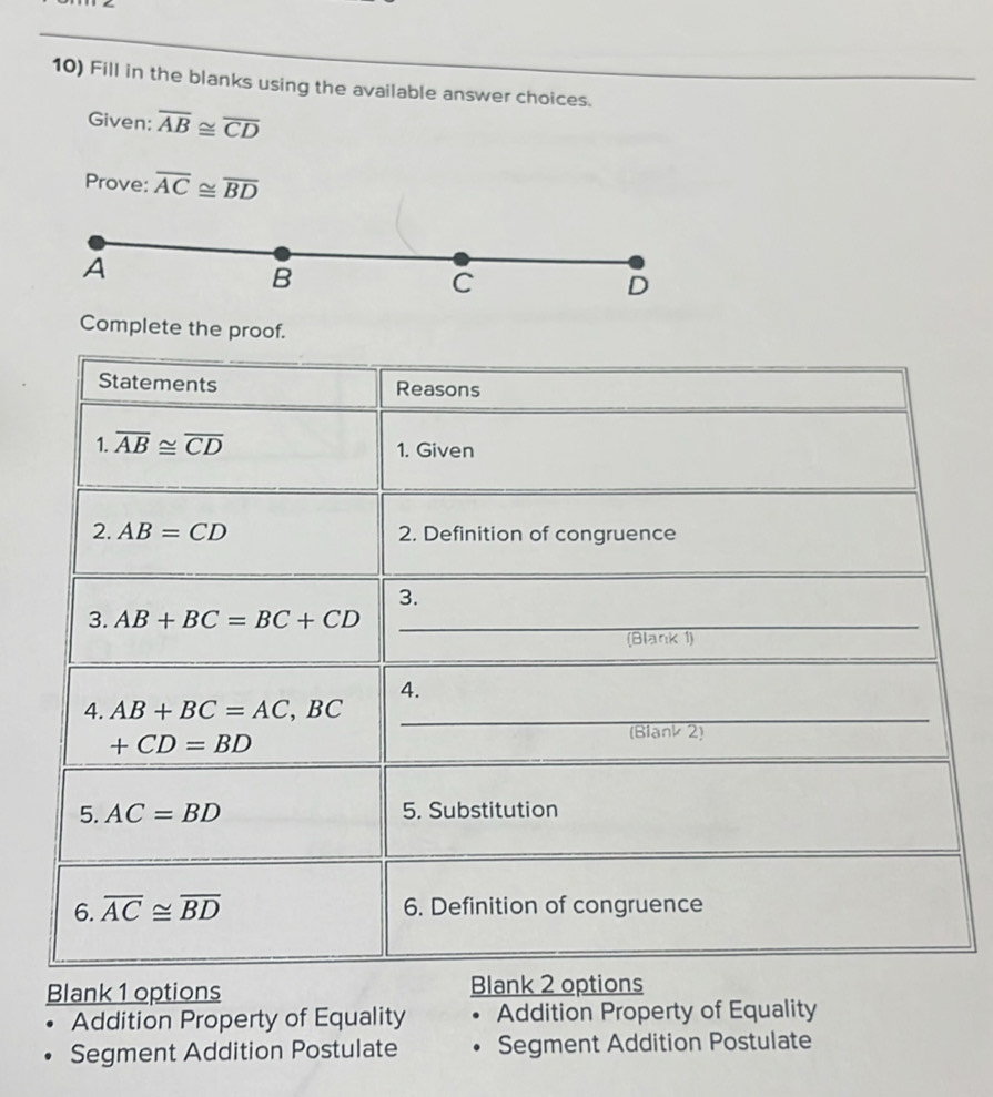 Fill in the blanks using the available answer choices.
Given: overline AB≌ overline CD
Prove: overline AC≌ overline BD
A
B
C
D
Complete the proof.
Blank 1 options 
Addition Property of Equality Addition Property of Equality
Segment Addition Postulate 。 Segment Addition Postulate