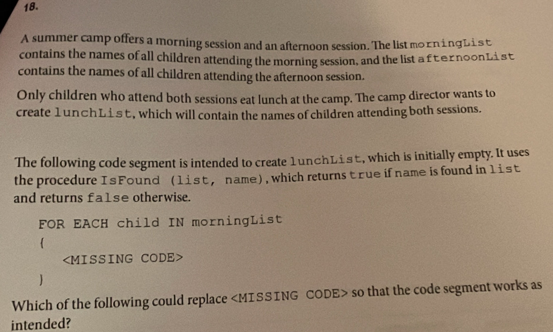 A summer camp offers a morning session and an afternoon session. The list morn ing L is t 
contains the names of all children attending the morning session, and the list a fternoonL ist 
contains the names of all children attending the afternoon session. 
Only children who attend both sessions eat lunch at the camp. The camp director wants to 
create 1unchList, which will contain the names of children attending both sessions. 
The following code segment is intended to create 1unchList, which is initially empty. It uses 
the procedure Is Found (list, name), which returnstrue if name is found in list 
and returns fa1se otherwise. 
FOR EACH child IN morningList

) 
Which of the following could replace so that the code segment works as 
intended?