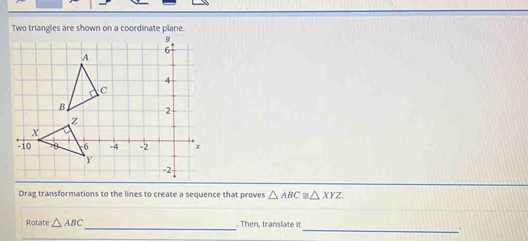 Two triangles are shown on a coordinate plane. 
Drag transformations to the lines to create a sequence that proves △ ABC≌ △ XYZ. 
Rotate △ ABC _ . Then, translate it 
_