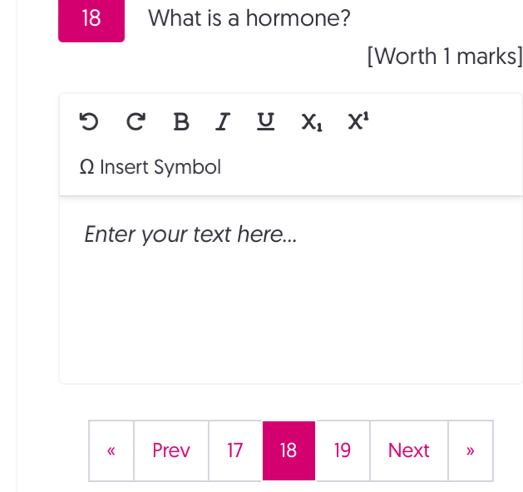 What is a hormone? 
[Worth 1 marks] 
C B I U X_1 X^1
Ω Insert Symbol 
Enter your text here... 
《 Prev 17 18 19 Next »