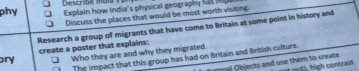 Describé india 
phy 
Explain how India's physical geography has ina 
Discuss the places that would be most worth visiting. 
Research a group of migrants that have come to Britain at some point in history and 
create a poster that explains: 
The impact that this group has had on Britain and British culture. 
ory 
Who they are and why they migrated. 
umnal Objects and use them to create 
o igh contrast