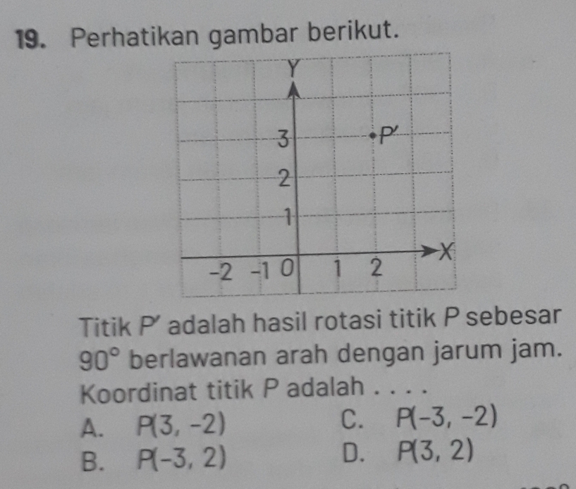 Perhatikan gambar berikut.
Titik P' adalah hasil rotasi titik P sebesar
90° berlawanan arah dengan jarum jam.
Koordinat titik P adalah ._
A. P(3,-2) C. P(-3,-2)
D.
B. P(-3,2) P(3,2)