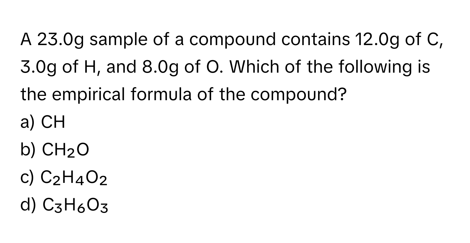 A 23.0g sample of a compound contains 12.0g of C, 3.0g of H, and 8.0g of O. Which of the following is the empirical formula of the compound?

a) CH 
b) CH₂O 
c) C₂H₄O₂ 
d) C₃H₆O₃