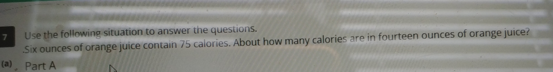Use the following situation to answer the questions. 
. Six ounces of orange juice contain 75 calories. About how many calories are in fourteen ounces of orange juice? 
(a) Part A