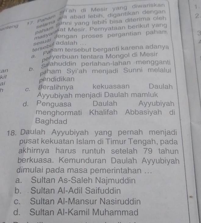 Paham sri'ah di Mesir yang diwariskan
1.
n e selama aa abad lebih, digantikan dengan
paham sunni yang lebih bisa diterima oleh 2.
masyankat Mesir. Pernyataan berikut yang
sesual dengan proses pergantian paham 3
tersebut adalah ..
a. Param tersebut berganti karena adanya
penyerbuan tentara Mongol di Mesir
an b. Slahuddin perlahan-lahan mengganti
paham Syi'ah menjadi Sunni melalui
kit
pendidikan
ai Daulah
h c. Beralihnya kekuasaan
Ayyubiyah menjadi Daulah mamluk
d. Penguasa Daulah Ayyubiyah
menghormati Khalifah Abbasiyah di
Baghdad
18. Daulah Ayyubiyah yang pernah menjadi
pusat kekuatan Islam di Timur Tengah, pada
akhirnya harus runtuh setelah 79 tahun
berkuasa. Kemunduran Daulah Ayyubiyah
dimulai pada masa pemerintahan ...
a. Sultan As-Saleh Najmuddin
b. Sultan Al-Adil Saifuddin
c. Sultan Al-Mansur Nasiruddin
d. Sultan Al-Kamil Muhammad