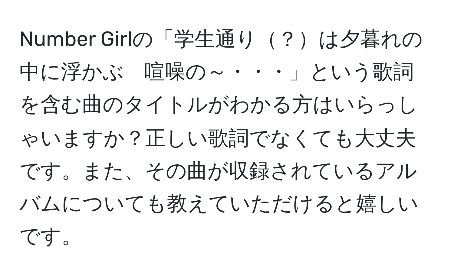 Number Girlの「学生通り？は夕暮れの中に浮かぶ　喧噪の～・・・」という歌詞を含む曲のタイトルがわかる方はいらっしゃいますか？正しい歌詞でなくても大丈夫です。また、その曲が収録されているアルバムについても教えていただけると嬉しいです。