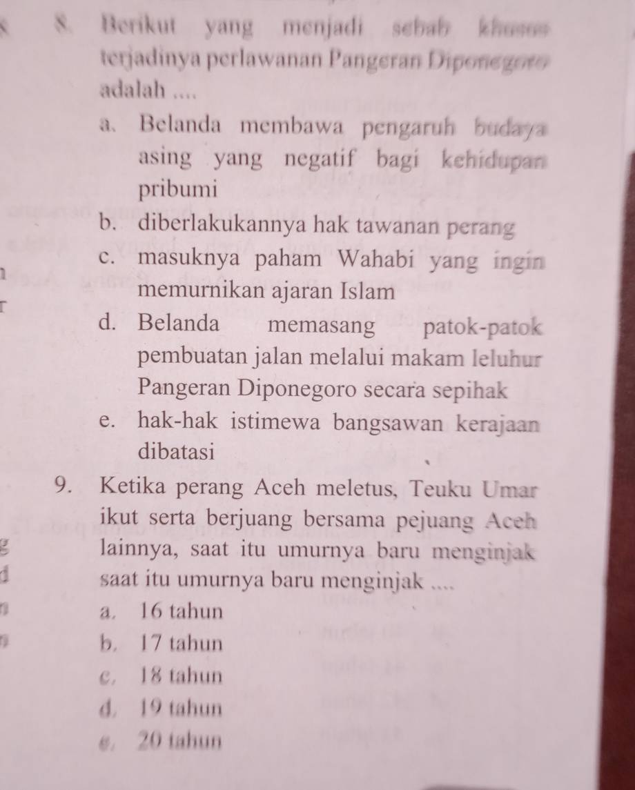 Berikut yang menjadi sebab khosos
terjadinya perlawanan Pangeran Diponegor
adalah ....
a、 Belanda membawa pengaruh budaya
asing yang negatif bagi kehidupan 
pribumi
b. diberlakukannya hak tawanan perang
c. masuknya paham Wahabi yang ingin
memurnikan ajaran Islam
d. Belanda memasang patok-patok
pembuatan jalan melalui makam leluhur
Pangeran Diponegoro secara sepihak
e. hak-hak istimewa bangsawan kerajaan
dibatasi
9. Ketika perang Aceh meletus, Teuku Umar
ikut serta berjuang bersama pejuang Aceh
lainnya, saat itu umurnya baru menginjak
saat itu umurnya baru menginjak ....
a a. 16 tahun

b. 17 tahun
c. 18 tahun
d. 19 tahun
e. 20 tahun