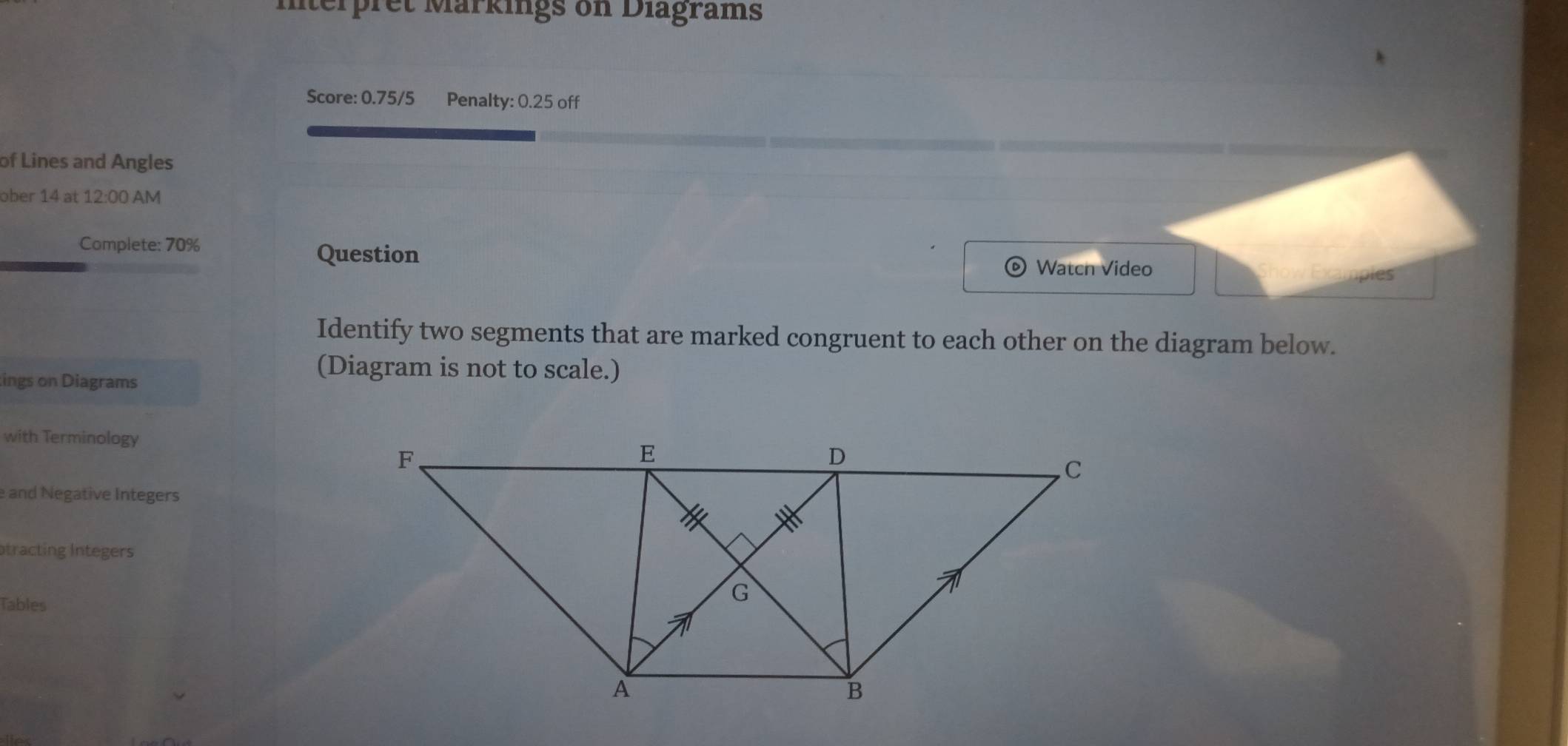 Mterpret Märkings on Diagrams 
Score: 0.75/5 Penalty: 0.25 off 
of Lines and Angles 
ober 14 at 12:00 AM 
Complete: 70% Question Show Examples 
o Watch Video 
Identify two segments that are marked congruent to each other on the diagram below. 
ings on Diagrams 
(Diagram is not to scale.) 
with Terminology 
e and Negative Integers 
otracting Integers 
Tables