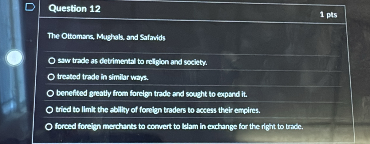 The Ottomans, Mughals, and Safavids
saw trade as detrimental to religion and society.
treated trade in similar ways.
benefited greatly from foreign trade and sought to expand it.
tried to limit the ability of foreign traders to access their empires.
forced foreign merchants to convert to Islam in exchange for the right to trade.