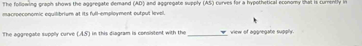 The following graph shows the aggregate demand (AD) and aggregate supply (AS) curves for a hypothetical economy that is currently in 
macroeconomic equilibrium at its full-employment output level. 
The aggregate supply curve (AS) in this diagram is consistent with the _view of aggregate supply.