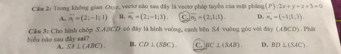 Trong không gian Oxyz, vectơ nào sau đây là vectơ pháp tuyến của mặt phẳng (P):2x+y+z+3=0
A. vector n_1=(2;-1;1) B. overline n_3=(2;-1;3). c. overline n_2=(2;1;1). D. vector n_4=(-1;1;3). 
Câu 3: Cho hình chóp S. ABCD có đáy là hình vuông, cạnh bên SA vuông góc với đáy (ABCD). Phát
biểu nào sau đây sai?
A. SA⊥ (ABC). B. CD⊥ (SBC). C. BC⊥ (SAB). D. BD⊥ (SAC).