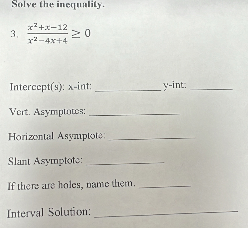 Solve the inequality. 
3.  (x^2+x-12)/x^2-4x+4 ≥ 0
Intercept(s): x -int: _ y -int:_ 
Vert. Asymptotes:_ 
Horizontal Asymptote:_ 
Slant Asymptote:_ 
If there are holes, name them._ 
Interval Solution:_