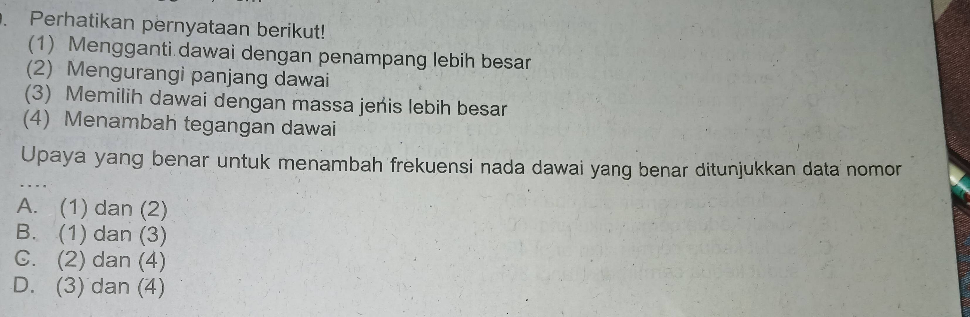 Perhatikan pernyataan berikut!
(1) Mengganti dawai dengan penampang lebih besar
(2) Mengurangi panjang dawai
(3) Memilih dawai dengan massa jenis lebih besar
(4) Menambah tegangan dawai
_
Upaya yang benar untuk menambah frekuensi nada dawai yang benar ditunjukkan data nomor
A. (1) dan (2)
B. (1) dan (3)
C. (2) dan (4)
D. (3) dan (4)