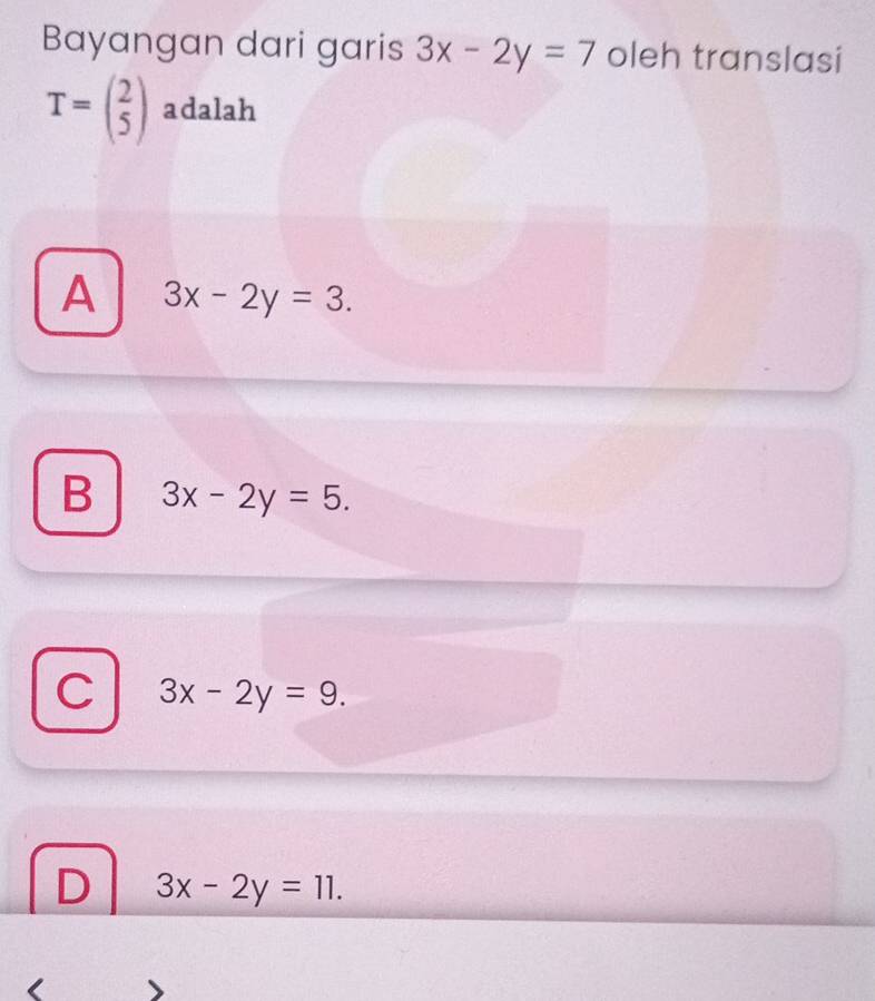 Bayangan dari garis 3x-2y=7 oleh translasi
T=beginpmatrix 2 5endpmatrix adalah
A 3x-2y=3.
B 3x-2y=5.
C 3x-2y=9.
D 3x-2y=11.