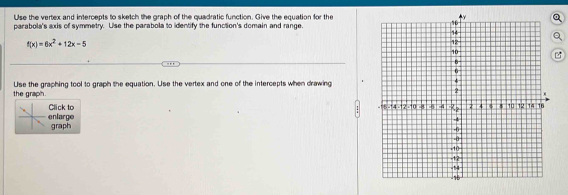 Use the vertex and intercepts to sketch the graph of the quadratic function. Give the equation for the 
parabola's axis of symmetry. Use the parabola to identify the function's domain and range.
f(x)=6x^2+12x-5
Use the graphing tool to graph the equation. Use the vertex and one of the intercepts when drawing 
the graph. 
Click to 
enlarge 
graph