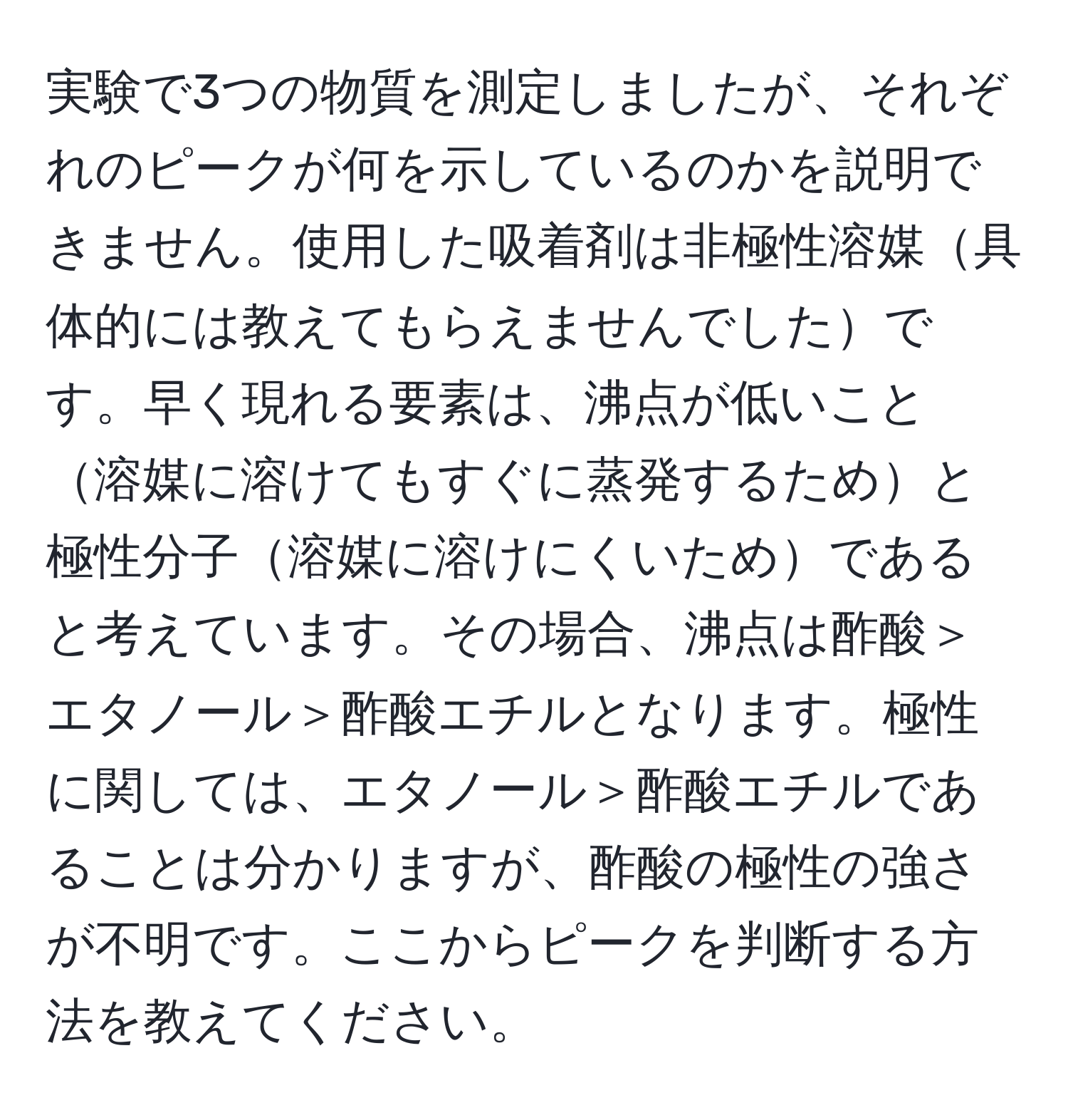 実験で3つの物質を測定しましたが、それぞれのピークが何を示しているのかを説明できません。使用した吸着剤は非極性溶媒具体的には教えてもらえませんでしたです。早く現れる要素は、沸点が低いこと溶媒に溶けてもすぐに蒸発するためと極性分子溶媒に溶けにくいためであると考えています。その場合、沸点は酢酸＞エタノール＞酢酸エチルとなります。極性に関しては、エタノール＞酢酸エチルであることは分かりますが、酢酸の極性の強さが不明です。ここからピークを判断する方法を教えてください。