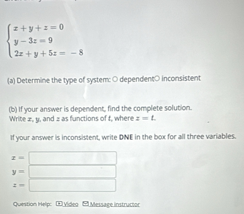 beginarrayl x+y+z=0 y-3z=9 2x+y+5z=-8endarray.
(a) Determine the type of system: ○ dependent○ inconsistent 
(b) If your answer is dependent, find the complete solution. 
Write ±, y, and z as functions of t, where z=t. 
If your answer is inconsistent, write DNE in the box for all three variables.
x= ^
□ □ □
y= ^ | ^
z=□
Question Help: D Video Message instructor