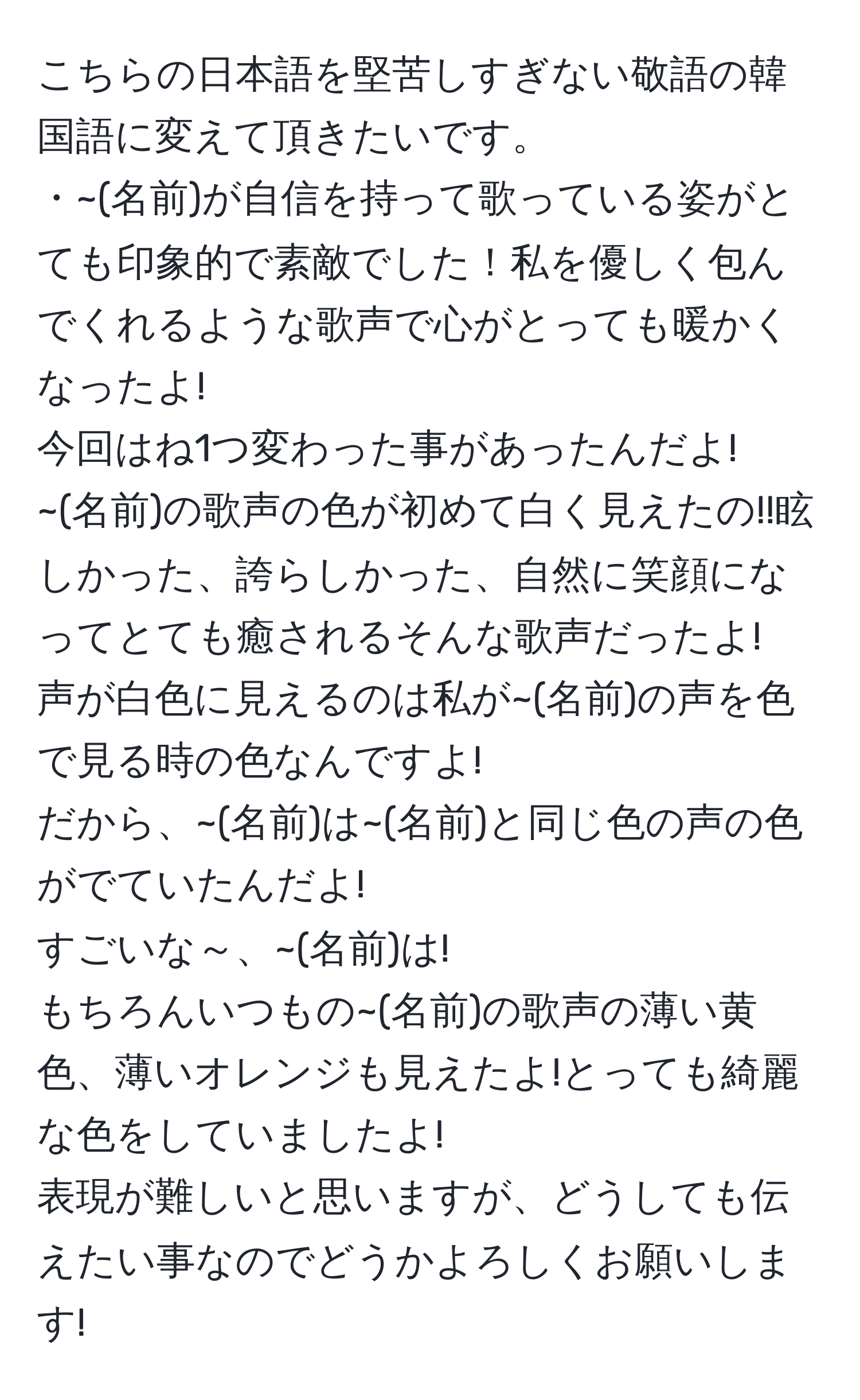 こちらの日本語を堅苦しすぎない敬語の韓国語に変えて頂きたいです。  
・~(名前)が自信を持って歌っている姿がとても印象的で素敵でした！私を優しく包んでくれるような歌声で心がとっても暖かくなったよ!  
今回はね1つ変わった事があったんだよ!  
~(名前)の歌声の色が初めて白く見えたの!!眩しかった、誇らしかった、自然に笑顔になってとても癒されるそんな歌声だったよ!  
声が白色に見えるのは私が~(名前)の声を色で見る時の色なんですよ!  
だから、~(名前)は~(名前)と同じ色の声の色がでていたんだよ!  
すごいな～、~(名前)は!  
もちろんいつもの~(名前)の歌声の薄い黄色、薄いオレンジも見えたよ!とっても綺麗な色をしていましたよ!  
表現が難しいと思いますが、どうしても伝えたい事なのでどうかよろしくお願いします!