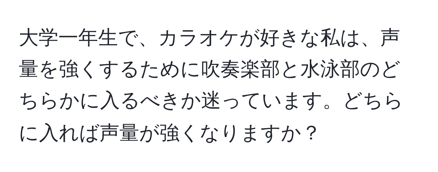 大学一年生で、カラオケが好きな私は、声量を強くするために吹奏楽部と水泳部のどちらかに入るべきか迷っています。どちらに入れば声量が強くなりますか？