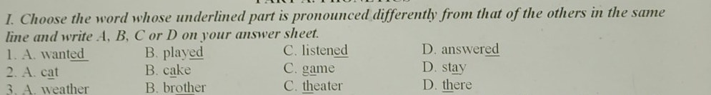 Choose the word whose underlined part is pronounced differently from that of the others in the same
line and write A, B, C or D on your answer sheet.
1. A. wat B. played C. listened D. answered
2. A. cat B. cake C. game D. stay
3. A. weather B. brother C. theater D. there