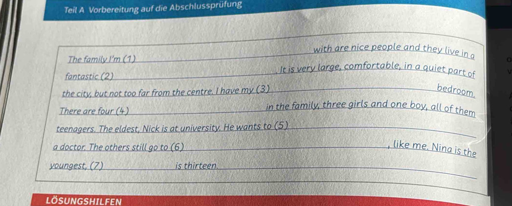 Teil A Vorbereitung auf die Abschlussprüfung 
with are nice people and they live in a 
The family I'm (1) 
fantastic (2) 
It is very large, comfortable, in a quiet part of 
the city, but not too far from the centre. I have my (3) bedroom. 
There are four (4) 
in the family, three girls and one boy, all of them 
teenagers. The eldest, Nick is at university. He wants to (5) 
a doctor. The others still go to (6) 
, like me. Nina is the 
youngest, (7) is thirteen 
LÖSUNGSHILFEN