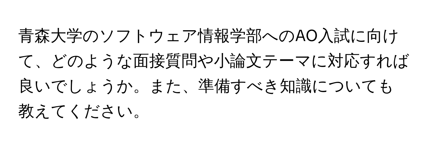 青森大学のソフトウェア情報学部へのAO入試に向けて、どのような面接質問や小論文テーマに対応すれば良いでしょうか。また、準備すべき知識についても教えてください。