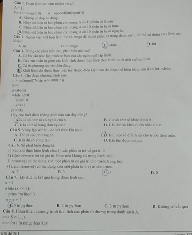 Đoạn lệnh sau làm nhiệm vụ gì?
A=[]
for x in range(10) A. append(int(input()))
A. Không có đáp án đùng
B. Nhập dữ liệu từ bản phim cho máng A có 10 phần tử là xâu.
C. Nhập dữ liệu từ bàn phim cho máng A có 10 phần từ là số thực
D Nhập dữ liệu từ bản phim cho mảng A có 10 phần từ là số nguyên.
Cầu 2. Ngoài việc kết hợp lệnh for và range để đuyệt phần tử trong danh sách, có thể sử dụng cầu lệnh nào
khác? D. int
A. in B. in range C. while
Cầu 3. Trong các phát biểu sau, phát biểu nào sai?
A. Có ba cầu trúc lập trình cơ bản của các ngôn ngữ lập trình.
B. Cầu trúc tuần tự gồm các khổi lệnh được thực hiện theo trinh tự từ trên xuồng dưới
C. Cả ba phương án trên đều đúng.
D Khối lệnh chi được thực hiện tuỳ thuộc điều kiện nào đó được thể hiện băng câu lệnh for, while.
Câu 4. Cho đoạn chương trinh sau
n=int (input("Nhập n
k=0
n=abs(n)
while n^t=0:
n=n//10
k=k+1
print(k)
Hãy cho biết điều khăng định nào sau đây đúng?
Ak là số chữ số có nghĩa của n. B. k là số chữ số khác 0 của n
C. k là chữ số hàng đơn vị của n. D. k là chữ số khác 0 lớn nhật của n
Cầu 5. Vòng lặp while - do kết thúc khi nào?
A. Tất cả các phương án. B. Khi một số điều kiện cho trước thoà mãn
C. Khi đủ số vòng lập D. Khi tim được output.
Câu 6. Số phát biểu đúng là:
1) Sau khi thực hiện lệnh clear(), các phần từ trà về giá trị 0
2) Lệnh remove trà về giá trị False nếu không có trong danh sách.
3) remove() có tác dụng xoá một phần tứ có giá trị cho trước trong list
4) Lệnh remove() có tác dụng xoá một phần từ ở vị tri cho trước.
A. 2 B. 3 C1 D. 0
Câu 7. Hãy đưa ra kết quả trong đoạn lệnh sau:
x=1
while (x
print(“python”)
x=x+1
A 5 từ python B. 4 từ python C. 3 từ python D. Không có kết quả
Câu 8. Hoàn thiện chương trình tính tích các phần tử dương trong danh sách A.
S=(. …)
for i in range(len(A))
Mã đề 201