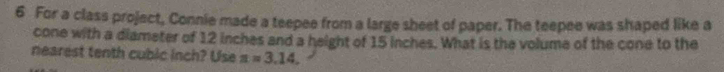 For a class project, Connie made a teepee from a large sheet of paper. The teepee was shaped like a 
cone with a diameter of 12 inches and a height of 15 inches. What is the volume of the cone to the 
nearest tenth cubic inch? Use a=3.14.