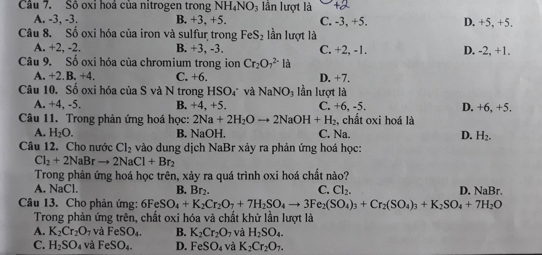 Cầu 7. Số oxi hoá của nitrogen trong NH_4NO_3 ần lượt là
A. -3, -3. B. +3, +5. C. -3, +5. D. +5, +5.
Câu 8. Số oxi hóa của iron và sulfur trong FeS_2 lần lượt là
A. +2, -2. B. +3, -3. C. +2, -1. D. -2, +1.
Câu 9. Số oxi hóa của chromium trong ion Cr_2O_7^((2-)la
A. +2.B. +4. C. +6. D. +7.
Câu 10. Số oxi hóa của S và N trong HSO₄ và NaNO_3) lần lượt là
A. +4, -5. B. +4, +5. C. +6, -5. D. +6, +5.
Câu 11. Trong phản ứng hoá học: 2Na+2H_2Oto 2NaOH+H_2 , chất oxi hoá là
A. H_2O. B. NaOH. C. Na. D. H_2.
Câu 12. Cho nước Cl_2 vào dung dịch NaBr xảy ra phản ứng hoá học:
Cl_2+2NaBrto 2NaCl+Br_2
Trong phản ứng hoá học trên, xảy ra quá trình oxi hoá chất nào?
A. NaCl. B. Br_2. C. Cl_2. D. NaBr.
Câu 13. Cho phản ứng: 6FeSO_4+K_2Cr_2O_7+7H_2SO_4to 3Fe_2(SO_4)_3+Cr_2(SO_4)_3+K_2SO_4+7H_2O
Trong phản ứng trên, chất oxi hóa và chất khử lần lượt là
A. K_2Cr_2O_7 và FeSO_4. B. K_2Cr_2O_7 và H_2SO_4.
C. H_2SO_4 và FeSO_4. D. FeSO_4 và K_2Cr_2O_7.