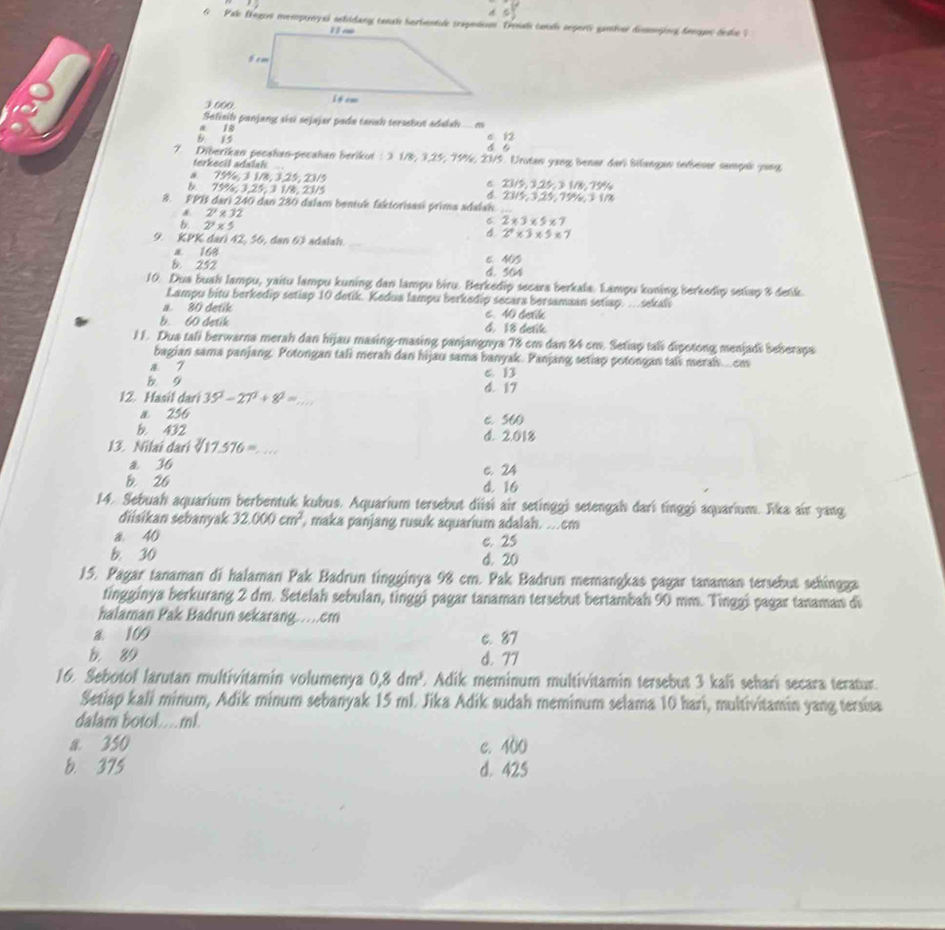 Pak Begos mempurysi sebidang tansh berbentil traposion Trenah cansh seport ganher dismying denon deshe ?
3 000
Selisil panjang sɨsɨ sejajar pada tanah tersebut adalah. m
a 18
B. 15 6 12
7. Diberikan pecahan-pecahan berikut : 3 1/8, 3,25, 75%, 23/5. Urutan yang benar dari Bilangan tebeser sampel jang
terkecil adalah
a 75%, 3 1/8, 3,25, 23/5 6 23/5, 3,25, 3 1/8, 759
& 75%, 3,25, 3 1/8, 23/5 4. 2315, 3,25, 75%, 3 1/8
8. FPB dari 240 dan 280 dalam bentuk faktorisasi prima adalah_
a. 2^y* 32
B. 27* 5
C 2* 3* 5* 7
9. KPK dari 42, 56, dan 63 adalah
_
4. 2^4* 3* 5* 7
a 168 6. MB
B. 252 6. 504
10. Dua buah lampu, yaitu lampu kuning dan lampu biru. Berkedip secara berkala. Lampu koning berkedip setiap & detik
Lampu bitu berkedip setiap 10 detik. Kedua lampu berkedip secara bersamaan setiap. .sekal
a. 80 detik c. 40 detl
b. 60 detik 4. 18 detik
11. Dua tali berwarna merah dan hijau masing-masing panjangnya 78 cm dan 84 cm. Setiap tali dipotong menjadi beberapa
bagian sama panjang. Potongan tali merah dan hijau sama banyak. Panjang setiap potongan tali merah... cm
a 7 C. 13
b g d. 17
12. Hasil dari 35^2-27^2+8^2= _ .
a 256 c. 560
b. 432 d. 2.018
13. Nilai dari sqrt[3](17.576)=
a 36 c. 24
b. 26 d. 16
14. Sebuah aquarium berbentuk kubus. Aquarium tersebut diisí air setinggi setengah dari tinggi aquarium. Jika air yang
diisikan sebanyak 32.000cm^2 maka panjang rusuk aquarium adalah. .cm
a. 40 e. 25
b. 30 d. 20
15. Pagar tanaman di halaman Pak Badrun tingginya 98 cm. Pak Badrun memangkas pagar tanaman tersebut sehingga
tingginya berkurang 2 dm. Setelah sebulan, tinggi pagar tanaman tersebut bertambah 90 mm. Tinggi pagar tanaman di
halaman Pak Badrun sekarang....cm
a. 109 C. 87
b. 89 d. 77
16. Sebotol larutan multivitamin volumenya 0,8dm^3. E Adik meminum multivitamin tersebut 3 kali seharí secara teratur.
Setiap kali minum, Adik minum sebanyak 15 ml. Jika Adik sudah meminum selama 10 hari, multivitamin yang tersisa
dalam botol....ml.
a 350 c. 400
b. 375 d. 425