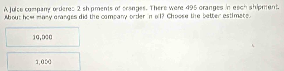 A juice company ordered 2 shipments of oranges. There were 496 oranges in each shipment.
About how many oranges did the company order in all? Choose the better estimate.
10,000
1,000