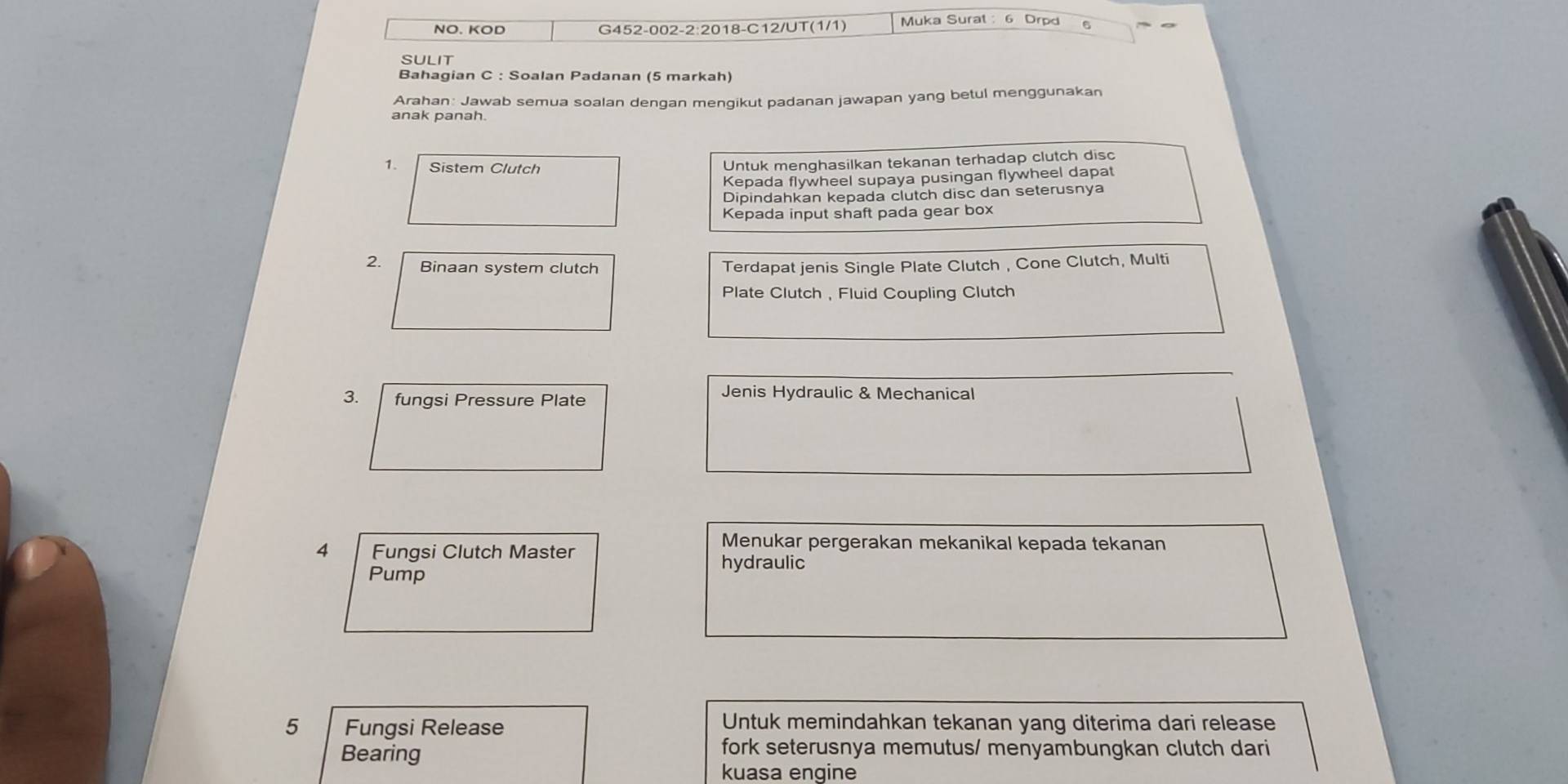 NO. KOD G452-002-2:2018-C12/UT(1/1) Muka Surat : 6 Drpd 
sulit 
Bahagian C : Soalan Padanan (5 markah) 
Arahan: Jawab semua soalan dengan mengikut padanan jawapan yang betul menggunakan 
anak panah. 
1. Sistem Clutch 
Untuk menghasilkan tekanan terhadap clutch disc 
Kepada flywheel supaya pusingan flywheel dapat 
Dipindahkan kepada clutch disc dan seterusnya 
Kepada input shaft pada gear box 
2. Binaan system clutch Terdapat jenis Single Plate Clutch , Cone Clutch, Multi 
Plate Clutch , Fluid Coupling Clutch 
3. fungsi Pressure Plate 
Jenis Hydraulic & Mechanical 
4 Fungsi Clutch Master 
Menukar pergerakan mekanikal kepada tekanan 
hydraulic 
Pump 
5 Fungsi Release 
Untuk memindahkan tekanan yang diterima dari release 
Bearing 
fork seterusnya memutus/ menyambungkan clutch dari 
kuasa engine