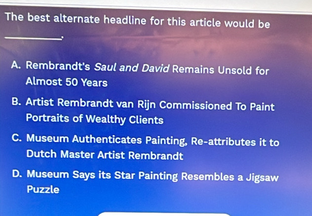 The best alternate headline for this article would be
_
A. Rembrandt's Saul and David Remains Unsold for
Almost 50 Years
B. Artist Rembrandt van Rijn Commissioned To Paint
Portraits of Wealthy Clients
C. Museum Authenticates Painting, Re-attributes it to
Dutch Master Artist Rembrandt
D. Museum Says its Star Painting Resembles a Jigsaw
Puzzle