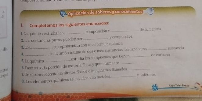 a 
de 
Aplicación de saberes y conocimientos 
I. Completemos los siguientes enunciados: 
La química estudia las _composición y _de la matería. 
2. Las sustancias puras pueden ser_ y compuestos. 
silla _se representan con una fórmula química. 
3. Los 
4._ es la unión íntima de dos o más sustancias formando una_ sustancia 
estudia los compuestos que tienen_ 
de carbono 
5. La química_ 
6. Fase es toda porción de materia física y químicamente_ 
mites 
ce que 7. Un sistema consta de límites físicos o imaginarios llamados 
8. Los elementos químicos se clasifican en metales, y anfóteros 
Abya Yala - Patujú