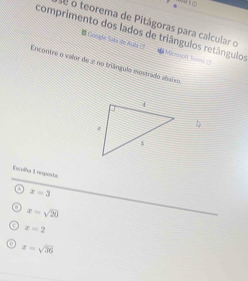 Vel1①
é o teorema de Pitágoras para calcular o
comprimento dos lados de triângulos retângulos
Google Sala de Aula Microsoft Teams 
Encontre o valor de a no triângulo mostrado abaixo
Escolha 1 resposta:
a x=3
o x=sqrt(20)
o x=2
o x=sqrt(36)