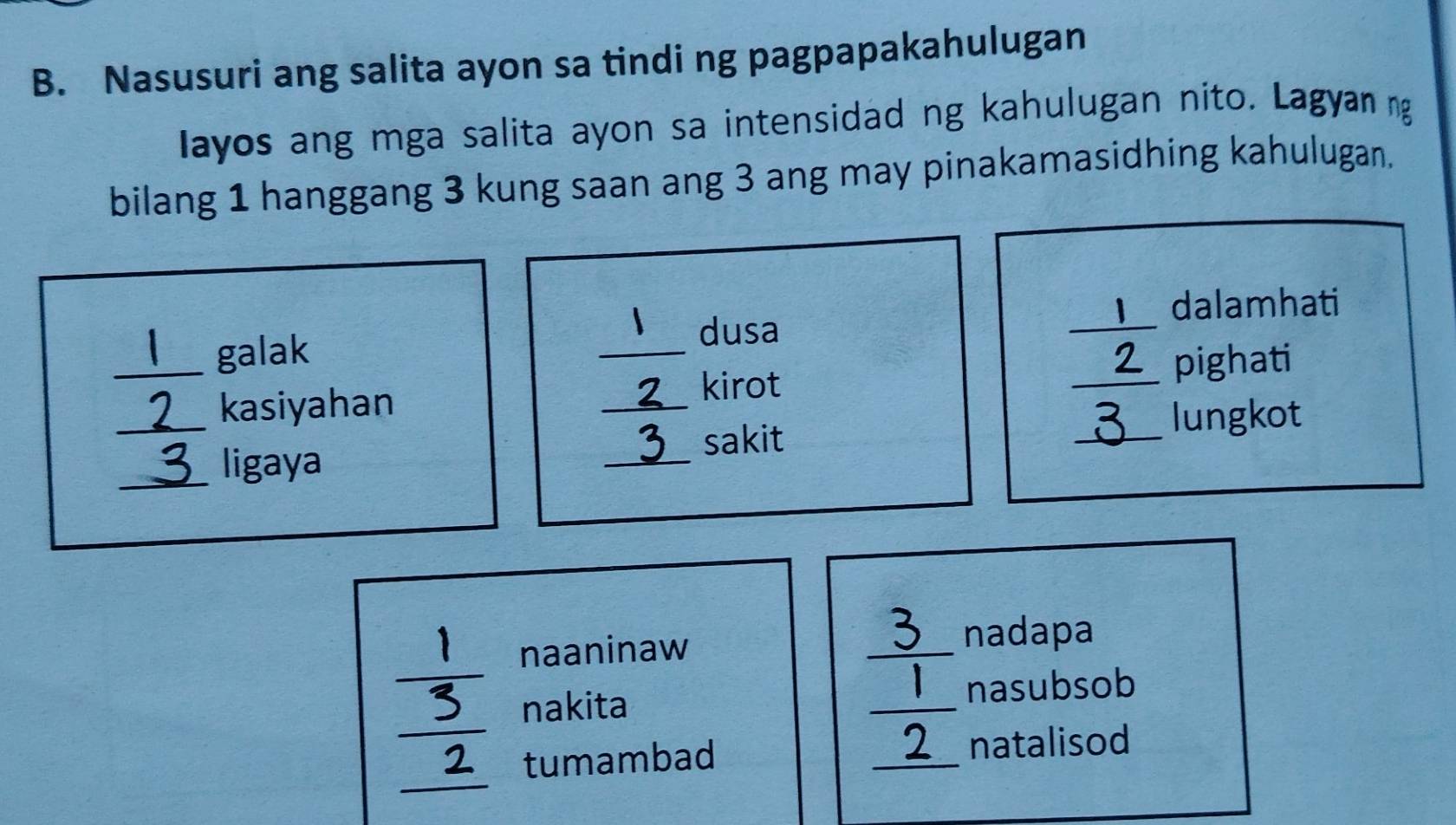 Nasusuri ang salita ayon sa tindi ng pagpapakahulugan 
layos ang mga salita ayon sa intensidad ng kahulugan nito. Lagyan ng 
bilang 1 hanggang 3 kung saan ang 3 ang may pinakamasidhing kahulugan. 
dalamhati 
dusa 
_ _  1 galak __pighati 
_ 
_3 kasiyahan 
_ 2 kirot _ 2 lungkot 
a 
_ligaya _sakit 
naaninaw 
_ 
nadapa 
nakita _nasubsob 
tumambad _natalisod