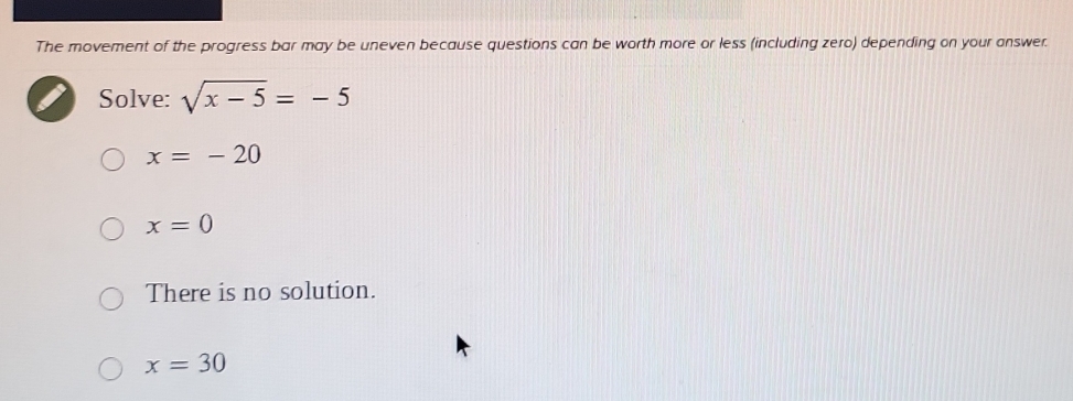 The movement of the progress bar may be uneven because questions can be worth more or less (including zero) depending on your answer.
Solve: sqrt(x-5)=-5
x=-20
x=0
There is no solution.
x=30