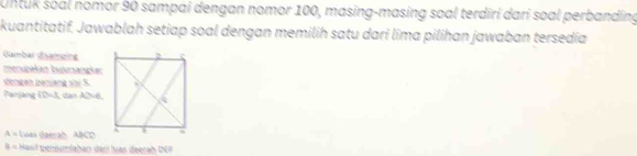 Untuk soal nomor 90 sampai dengan nomor 100, masing-masing soal terdiri dari soal perbanding 
kuantitatif. Jawablah setiap soal dengan memilih satu dari lima pilihan jawaban tersedía 
Gambar Gsamping 
merupakan bujursangkar 
dengan panjang vai S. 
Panjang (0-3 dan AD=6,
lambda = Luas daerah ABC
≌ = * Hasil penjumlahan dari lvas deerah DER