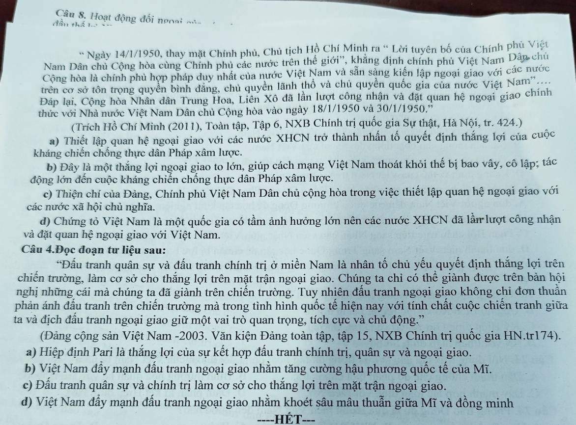 Hoạt động đối ngoại của
đầu thể le 
* Ngày 14/1/1950, thay mặt Chính phủ, Chủ tịch Hồ Chí Minh ra “ Lời tuyên bố của Chính phủ Việt
Nam Dân chủ Cộng hòa cùng Chính phủ các nước trên thế giới'', khẳng định chính phủ Việt Nam Dân chủ
Công hòa là chính phủ hợp pháp duy nhất của nước Việt Nam và sẵn sàng kiến lập ngoại giao với các nước
trên cơ sở tôn trong quyền bình đăng, chủ quyền lãnh thổ và chủ quyền quốc gia của nước Việt Nam'....
Đáp lại, Cộng hòa Nhân dân Trung Hoa, Liên Xô đã lần lượt công nhận và đặt quan hệ ngoại giao chính
thức với Nhà nước Việt Nam Dân chủ Cộng hòa vào ngày 18/1/1950 và 30/1/1950.'
(Trích Hồ Chí Minh (2011), Toàn tập, Tập 6, NXB Chính trị quốc gia Sự thật, Hà Nội, tr. 424.)
a) Thiết lập quan hệ ngoại giao với các nước XHCN trở thành nhấn tố quyết định thắng lợi của cuộc
kháng chiến chống thực dân Pháp xâm lược.
b) Đây là một thắng lợi ngoại giao to lớn, giúp cách mạng Việt Nam thoát khỏi thế bị bao vây, cô lập; tác
động lớn đến cuộc kháng chiến chống thực dân Pháp xâm lược.
c) Thiện chí của Đảng, Chính phủ Việt Nam Dân chủ cộng hòa trong việc thiết lập quan hệ ngoại giao với
các nước xã hội chủ nghĩa.
d) Chứng tỏ Việt Nam là một quốc gia có tầm ảnh hưởng lớn nên các nước XHCN đã lần lượt công nhận
và đặt quan hệ ngoại giao với Việt Nam.
Câu 4.Đọc đoạn tư liệu sau:
*Đấu tranh quân sự và đấu tranh chính trị ở miền Nam là nhân tố chủ yếu quyết định thắng lợi trên
chiến trường, làm cơ sở cho thắng lợi trên mặt trận ngoại giao. Chúng ta chỉ có thể giành được trên bàn hội
nghị những cái mà chúng ta đã giành trên chiến trường. Tuy nhiên đấu tranh ngoại giao không chỉ đơn thuần
phản ánh đấu tranh trên chiến trường mà trong tình hình quốc tế hiện nay với tính chất cuộc chiến tranh giữa
ta và địch đấu tranh ngoại giao giữ một vai trò quan trọng, tích cực và chủ động.''
(Đảng cộng sản Việt Nam -2003. Văn kiện Đảng toàn tập, tập 15, NXB Chính trị quốc gia HN.tr174).
a) Hiệp định Pari là thắng lợi của sự kết hợp đấu tranh chính trị, quân sự và ngoại giao.
b) Việt Nam đẩy mạnh đấu tranh ngoại giao nhằm tăng cường hậu phương quốc tế của Mĩ.
c) Đấu tranh quân sự và chính trị làm cơ sở cho thắng lợi trên mặt trận ngoại giao.
đ) Việt Nam đẩy mạnh đấu tranh ngoại giao nhằm khoét sâu mâu thuẫn giữa Mĩ và đồng minh
----HÉT---