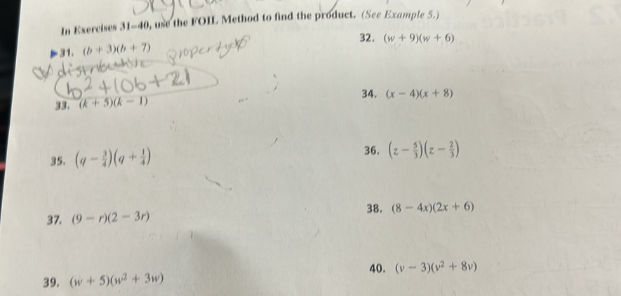 In Exercises 31-40 , use the FOIL Method to find the product. (See Example 5.) 
32. (w+9)(w+6)
31. (b+3)(b+7)
33. (k+5)(k-1)
34. (x-4)(x+8)
35. (q- 3/4 )(q+ 1/4 )
36. (z- 5/3 )(z- 2/3 )
37. (9-r)(2-3r) 38. (8-4x)(2x+6)
40. (v-3)(v^2+8v)
39. (w+5)(w^2+3w)