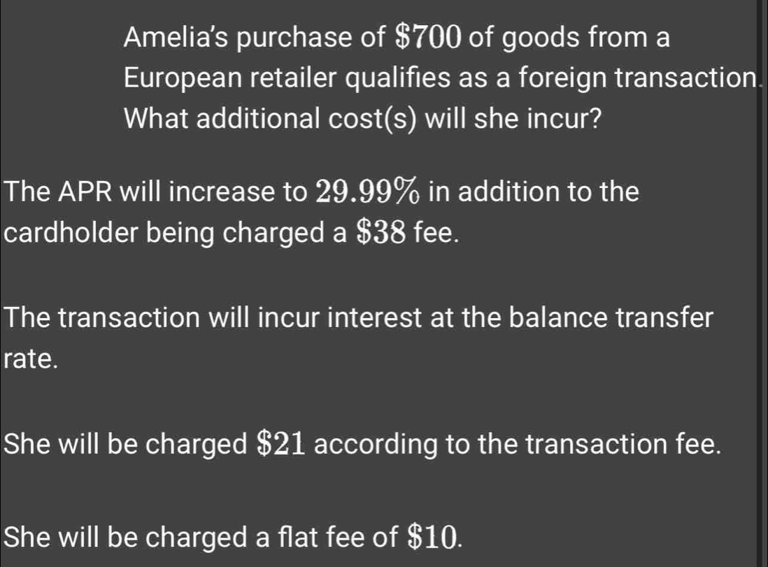 Amelia's purchase of $700 of goods from a 
European retailer qualifies as a foreign transaction. 
What additional cost(s) will she incur? 
The APR will increase to 29.99% in addition to the 
cardholder being charged a $38 fee. 
The transaction will incur interest at the balance transfer 
rate. 
She will be charged $21 according to the transaction fee. 
She will be charged a flat fee of $10.