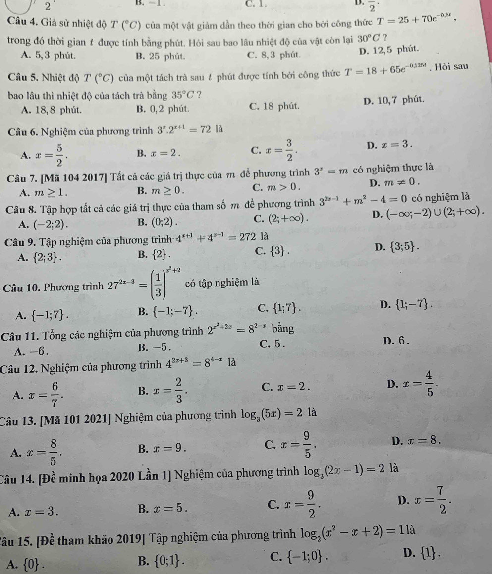 −1 .
2 C. 1. D. overline 2^((·)
Câu 4. Giả sử nhiệt độ T (^circ)C) của một vật giảm dần theo thời gian cho bởi công thức T=25+70e^(-0.5t),
trong đó thời gian # được tính bằng phút. Hỏi sau bao lâu nhiệt độ của vật còn lại 30°C ?
A. 5,3 phút. B. 25 phút. C. 8, 3 phút.
D. 12,5 phút.
Câu 5. Nhiệt độ T(^circ C) của một tách trà sau # phút được tính bởi công thức T=18+65e^(-0,125t). Hỏi sau
bao lâu thì nhiệt độ của tách trà bằng 35°C ?
A. 18,8 phút. B. 0,2 phút. C. 18 phút. D. 10, 7 phút.
Câu 6. Nghiệm của phương trình 3^x.2^(x+1)=72 là
A. x= 5/2 . B. x=2. C. x= 3/2 .
D. x=3.
Câu 7. [Mã 104 2017] Tất cả các giá trị thực của m để phương trình 3^x=m có nghiệm thực là
C.
A. m≥ 1. B. m≥ 0. m>0.
D. m!= 0.
Câu 8. Tập hợp tất cả các giá trị thực của tham số m để phương trình 3^(2x-1)+m^2-4=0 có nghiệm là
D. (-∈fty ;-2)∪ (2;+∈fty ).
B.
A. (-2;2). (0;2).
C. (2;+∈fty ).
Câu 9. Tập nghiệm của phương trình 4^(x+1)+4^(x-1)=272 là
D.  3;5 .
B.
A.  2;3 .  2 .
C.  3 .
Câu 10. Phương trình 27^(2x-3)=( 1/3 )^x^2+2 có tập nghiệm là
C.
A.  -1;7 .
B.  -1;-7 .  1;7 .
D.  1;-7 .
Câu 11. Tổng các nghiệm của phương trình 2^(x^2)+2x=8^(2-x) bằng
C. 5 .
A. -6. B. -5. D. 6 .
Câu 12. Nghiệm của phương trình 4^(2x+3)=8^(4-x)1a
A. x= 6/7 . B. x= 2/3 . C. x=2.
D. x= 4/5 .
Câu 13. [Mã 101 2021] Nghiệm của phương trình log _3(5x)=2 là
A. x= 8/5 .
B. x=9. C. x= 9/5 . D. x=8.
Câu 14. [Đề minh họa 2020 Lần 1] Nghiệm của phương trình log _3(2x-1)=2 là
D.
A. x=3.
B. x=5.
C. x= 9/2 . x= 7/2 .
Tâu 15. [Đề tham khảo 2019] Tập nghiệm của phương trình log _2(x^2-x+2)=11 à
D.
B.
A.  0 .  0;1 .
C.  -1;0 .  1 .